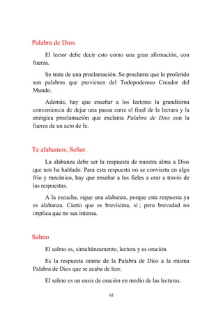 62
Palabra de Dios.
El lector debe decir esto como una gran afirmación, con
fuerza.
Se trata de una proclamación. Se proclama que lo proferido
son palabras que provienen del Todopoderoso Creador del
Mundo.
Además, hay que enseñar a los lectores la grandísima
conveniencia de dejar una pausa entre el final de la lectura y la
enérgica proclamación que exclama Palabra de Dios con la
fuerza de un acto de fe.
Te alabamos, Señor.
La alabanza debe ser la respuesta de nuestra alma a Dios
que nos ha hablado. Para esta respuesta no se convierta en algo
frío y mecánico, hay que enseñar a los fieles a orar a través de
las respuestas.
A la escucha, sigue una alabanza, porque esta respuesta ya
es alabanza. Cierto que es brevísima, sí ; pero brevedad no
implica que no sea intensa.
Salmo
El salmo es, simultáneamente, lectura y es oración.
Es la respuesta orante de la Palabra de Dios a la misma
Palabra de Dios que se acaba de leer.
El salmo es un oasis de oración en medio de las lecturas.
 