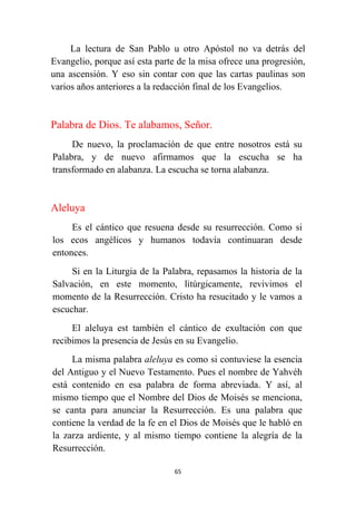 65
La lectura de San Pablo u otro Apóstol no va detrás del
Evangelio, porque así esta parte de la misa ofrece una progresión,
una ascensión. Y eso sin contar con que las cartas paulinas son
varios años anteriores a la redacción final de los Evangelios.
Palabra de Dios. Te alabamos, Señor.
De nuevo, la proclamación de que entre nosotros está su
Palabra, y de nuevo afirmamos que la escucha se ha
transformado en alabanza. La escucha se torna alabanza.
Aleluya
Es el cántico que resuena desde su resurrección. Como si
los ecos angélicos y humanos todavía continuaran desde
entonces.
Si en la Liturgia de la Palabra, repasamos la historia de la
Salvación, en este momento, litúrgicamente, revivimos el
momento de la Resurrección. Cristo ha resucitado y le vamos a
escuchar.
El aleluya est también el cántico de exultación con que
recibimos la presencia de Jesús en su Evangelio.
La misma palabra aleluya es como si contuviese la esencia
del Antiguo y el Nuevo Testamento. Pues el nombre de Yahvéh
está contenido en esa palabra de forma abreviada. Y así, al
mismo tiempo que el Nombre del Dios de Moisés se menciona,
se canta para anunciar la Resurrección. Es una palabra que
contiene la verdad de la fe en el Dios de Moisés que le habló en
la zarza ardiente, y al mismo tiempo contiene la alegría de la
Resurrección.
 