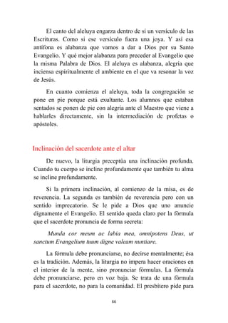 66
El canto del aleluya engarza dentro de sí un versículo de las
Escrituras. Como si ese versículo fuera una joya. Y así esa
antífona es alabanza que vamos a dar a Dios por su Santo
Evangelio. Y qué mejor alabanza para preceder al Evangelio que
la misma Palabra de Dios. El aleluya es alabanza, alegría que
inciensa espiritualmente el ambiente en el que va resonar la voz
de Jesús.
En cuanto comienza el aleluya, toda la congregación se
pone en pie porque está exultante. Los alumnos que estaban
sentados se ponen de pie con alegría ante el Maestro que viene a
hablarles directamente, sin la intermediación de profetas o
apóstoles.
Inclinación del sacerdote ante el altar
De nuevo, la liturgia preceptúa una inclinación profunda.
Cuando tu cuerpo se incline profundamente que también tu alma
se incline profundamente.
Si la primera inclinación, al comienzo de la misa, es de
reverencia. La segunda es también de reverencia pero con un
sentido imprecatorio. Se le pide a Dios que uno anuncie
dignamente el Evangelio. El sentido queda claro por la fórmula
que el sacerdote pronuncia de forma secreta:
Munda cor meum ac labia mea, omnipotens Deus, ut
sanctum Evangelium tuum digne valeam nuntiare.
La fórmula debe pronunciarse, no decirse mentalmente; ésa
es la tradición. Además, la liturgia no impera hacer oraciones en
el interior de la mente, sino pronunciar fórmulas. La fórmula
debe pronunciarse, pero en voz baja. Se trata de una fórmula
para el sacerdote, no para la comunidad. El presbítero pide para
 
