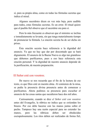 67
sí, para su propia alma, como en todas las fórmulas secretas que
indica el misal.
Algunos sacerdotes dicen en voz más baja, pero audible
para todos, estas fórmulas secretas. Es un error. El ritual quiere
que el pueblo fiel observe que el sacerdote ora para sí.
Pero lo más frecuente es observar que el ministro se inclina
e inmediatamente se levanta, sin que tenga materialmente tiempo
de pronunciar la fórmula. La oración secreta ha de ser dicha sin
prisas.
Ésta oración secreta hace referencia a la dignidad del
anuncio. Ya que no hay que dar por descontado que se hará
dignamente. El anuncio de la Buena Nueva es algo tan grandioso
que debemos purificarnos, pues a eso hace referencia esta
oración personal. Y la dignidad de nuestro anuncio depende de
la purificación, de nuestra preparación.
El Señor esté con vosotros.
De nuevo se nos recuerda que el fin de la lectura de ese
texto, es que Dios esté en nuestra alma. Al comienzo de la misa,
se pedía la presencia divina presencia antes de comenzar a
purificarnos. Ahora pedimos su presencia para escuchar el
anuncio de las cosas santas que sucedieron hace dos mil años.
Curiosamente, cuando se dice el Señor esté con vosotros
antes del Evangelio, la rúbrica no indica que se extiendan los
brazos. Por eso debe hacerse con las manos juntas sobre el
pecho. Tampoco hay una razón especial para no extender las
manos, pero las rúbricas deben ser obedecidas
escrupulosamente. Los ritos deben ser realizados de forma fiel,
 