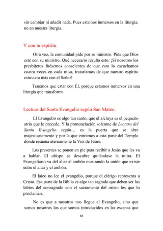 68
sin cambiar ni añadir nada. Pues estamos inmersos en la liturgia,
no en nuestra liturgia.
Y con tu espíritu.
Otra vez, la comunidad pide por su ministro. Pide que Dios
esté con su ministro. Qué necesario resulta esto. ¡Si nosotros los
presbíteros fuésemos conscientes de que esto lo escuchamos
cuatro veces en cada misa, trataríamos de que nuestro espíritu
estuviera más con el Señor!
Tenemos que estar con Él, porque estamos inmersos en una
liturgia que transforma.
Lectura del Santo Evangelio según San Mateo.
El Evangelio es algo tan santo, que el aleluya es el pequeño
atrio que le precede. Y la pronunciación solemne de Lectura del
Santo Evangelio según… es la puerta que se abre
majestuosamente y por la que entramos a esta parte del Templo
donde resuena eternamente la Voz de Jesús.
Los presentes se ponen en pie para recibir a Jesús que les va
a hablar. El obispo se descubre quitándose la mitra. El
Evangeliario va del altar al ambón mostrando la unión que existe
entre el altar y el ambón.
El laico no lee el evangelio, porque el clérigo representa a
Cristo. Esa parte de la Biblia es algo tan sagrado que deben ser los
labios del consagrado con el sacramento del orden los que lo
proclamen.
No es que a nosotros nos llegue el Evangelio, sino que
somos nosotros los que somos introducidos en las escenas que
 