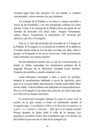69
tuvieron lugar hace dos milenios. En ese sentido, si estamos
concentrados, somos nosotros los que entramos.
La Liturgia de la Palabra es un breve y ameno recorrido a
través de las Escrituras, y así este peregrinaje culmina en Cristo
mismo. Como si la Liturgia de la Palabra fuera una parte de ese
Templo de Jerusalén con cinco salas: Antiguo Testamento,
salmo, Nuevo Testamento, la antecámara del versículo del
aleluya y, por fin, el Evangelio.
Ésta es la sala más profunda del recorrido de la Liturgia de
la Palabra. El Evangelio es el corazón de la Biblia. Si la Biblia es
el templo donde mora la Voz de Dios en todas sus salas, atrios y
pasajes, el Evangelio es su sancta sanctorum. Toda las Escrituras
están rodeando esta cámara interior.
En ese habitáculo interno, tras el velo de la Encarnación, es
donde se hallan contenidas las mismísimas palabras de la
Segunda Persona de la Santísima Trinidad hecha hombre.
Ninguna otra palabra se puede comparar a ésa.
Antes habíamos escuchado a Dios a través de profetas,
después le escucharemos hablando a través de Apóstoles, pero
aquí se le escucha hablar directamente. Cuando Jesús habla, Dios
mismo habla. Yahveh Sebaot está hablando sin intermediaciones.
Por eso el Evangelio es la tierra más santa de esa tierra santa que
es el libro de las Santas Escrituras.
La lectura del Evangelio durante la misa es como vivir la
escena en la que vemos a Jesús en Cafarnaúm cuando el
Evangelio dice: Y enrollando el libro se lo devolvió al ministro, se
sentó (...) y comenzó a decirles... ¿Por qué es la misma escena?
Porque después de haber leído el rollo de la Antigua Ley,
pasamos a escuchar a Jesús. Pero recordemos que es la misma voz
del Galileo la que nos lee el rollo de la Antigua Ley.
 