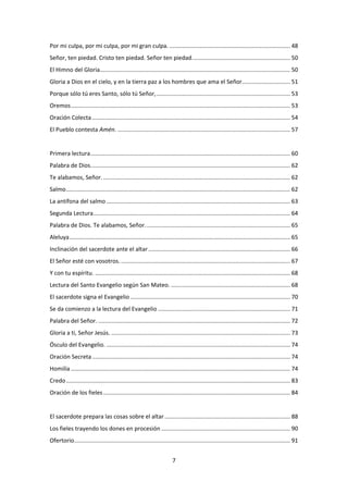 7
Por mi culpa, por mi culpa, por mi gran culpa. ........................................................................... 48
Señor, ten piedad. Cristo ten piedad. Señor ten piedad............................................................. 50
El Himno del Gloria...................................................................................................................... 50
Gloria a Dios en el cielo, y en la tierra paz a los hombres que ama el Señor.............................. 51
Porque sólo tú eres Santo, sólo tú Señor,................................................................................... 53
Oremos........................................................................................................................................ 53
Oración Colecta........................................................................................................................... 54
El Pueblo contesta Amén. ........................................................................................................... 57
Primera lectura............................................................................................................................ 60
Palabra de Dios............................................................................................................................ 62
Te alabamos, Señor..................................................................................................................... 62
Salmo........................................................................................................................................... 62
La antífona del salmo .................................................................................................................. 63
Segunda Lectura.......................................................................................................................... 64
Palabra de Dios. Te alabamos, Señor.......................................................................................... 65
Aleluya......................................................................................................................................... 65
Inclinación del sacerdote ante el altar........................................................................................ 66
El Señor esté con vosotros. ......................................................................................................... 67
Y con tu espíritu. ......................................................................................................................... 68
Lectura del Santo Evangelio según San Mateo. .......................................................................... 68
El sacerdote signa el Evangelio ................................................................................................... 70
Se da comienzo a la lectura del Evangelio .................................................................................. 71
Palabra del Señor. ....................................................................................................................... 72
Gloria a ti, Señor Jesús. ............................................................................................................... 73
Ósculo del Evangelio. .................................................................................................................. 74
Oración Secreta........................................................................................................................... 74
Homilía ........................................................................................................................................ 74
Credo........................................................................................................................................... 83
Oración de los fieles.................................................................................................................... 84
El sacerdote prepara las cosas sobre el altar.............................................................................. 88
Los fieles trayendo los dones en procesión ................................................................................ 90
Ofertorio...................................................................................................................................... 91
 