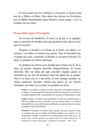 70
Es Jesús quien nos lee a Moisés o a Ezequiel, es Jesús el que
nos lee a Pablo o a Pedro. Pero ahora tras leernos sus Escrituras,
nos va hablar directamente como Maestro, como amigo, o nos va
a hablar con sus obras.
El sacerdote signa el Evangelio
Es un acto de bendición. El texto ya de por sí es sagrado,
pero el sacerdote lo bendice para que produzca más efecto en los
que lo escuchen.
Después se bendice a sí mismo en la frente, los labios y el
corazón. Los fieles se marcan esas partes. Pero el sacerdote por
el poder que tiene, realmente se bendice si así quiere hacerlo. Es
decir, se produce un efecto espiritual.
Se produce ese efecto en la medida que lo hace con fe. Si se
hace sin prestar ninguna atención, maquinalmente, de forma
distraída, Dios no tiene por qué conceder ninguna gracia al
sacerdote en ese acto de bendecir estas tres partes de su cuerpo.
Pero si se hace con fe y devoción, el acto siempre produce un
efecto espiritual. Siempre vendrá una gracia en ese mismo
momento, aun antes de escuchar las palabras de Jesús.
Frente: El sacerdote se bendice la frente, para que el Evangelio penetre en
su mente, en sus pensamientos, para que quede ese mensaje en su recuerdo y
lo paladee durante el día, y esas palabras de su mente se transformen en vida.
Labios: Bendice sus labios para purificarlos de todas las murmuraciones y
faltas de caridad que haya cometido con esos mismos labios. Los bendice
para purificarlos, pero también para santificarlos ya que por ellos van a pasar
las palabras santas del Redentor.
Corazón: El sacerdote no bendice todo su pecho, sino que el gesto es sobre
su corazón, para que el mensaje del Mesías penetre en su querer, en sus
sentimientos. Bendice esa parte de su cuerpo porque Jesús dijo que es de
dentro, del corazón humano, de donde vienen las malas intenciones: la
fornicación, el robo, el asesinato, el adulterio, la avaricia... (Mc 7, 21).
 