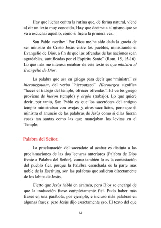 72
Hay que luchar contra la rutina que, de forma natural, viene
al oir un texto muy conocido. Hay que decirse a sí mismo que se
va a escuchar aquello, como si fuera la primera vez.
San Pablo escribe: “Por Dios me ha sido dada la gracia de
ser ministro de Cristo Jesús entre los pueblos, ministrando el
Evangelio de Dios, a fin de que las ofrendas de las naciones sean
agradables, santificadas por el Espíritu Santo” (Rom. 15, 15-16).
Lo que más me interesa recalcar de este texto es que ministra el
Evangelio de Dios.
La palabra que usa en griego para decir que “ministra” es
hierourgounta, del verbo “hierourgeo”. Hierourgeo significa
“hacer el trabajo del templo, ofrecer ofrendas”. El verbo griego
proviene de hieron (templo) y ergón (trabajo). Lo que quiere
decir, por tanto, San Pablo es que los sacerdotes del antiguo
templo ministraban con ovejas y otros sacrificios, pero que él
ministra el anuncio de las palabras de Jesús como si ellas fueran
cosas tan santas como las que manejaban los levitas en el
Templo.
Palabra del Señor.
La proclamación del sacerdote al acabar es distinta a las
proclamaciones de las dos lecturas anteriores (Palabra de Dios
frente a Palabra del Señor), como también lo es la contestación
del pueblo fiel, porque la Palabra escuchada es la parte más
noble de la Escritura, son las palabras que salieron directamente
de los labios de Jesús.
Cierto que Jesús habló en arameo, pero Dios se encargó de
que la traducción fuese completamente fiel. Pudo haber más
frases en una parábola, por ejemplo, e incluso más palabras en
algunas frases: pero Jesús dijo exactamente eso. El texto del que
 