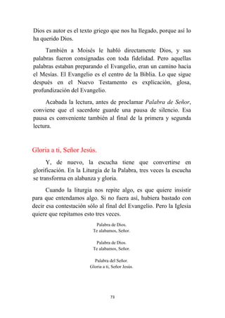 73
Dios es autor es el texto griego que nos ha llegado, porque así lo
ha querido Dios.
También a Moisés le habló directamente Dios, y sus
palabras fueron consignadas con toda fidelidad. Pero aquellas
palabras estaban preparando el Evangelio, eran un camino hacia
el Mesías. El Evangelio es el centro de la Biblia. Lo que sigue
después en el Nuevo Testamento es explicación, glosa,
profundización del Evangelio.
Acabada la lectura, antes de proclamar Palabra de Señor,
conviene que el sacerdote guarde una pausa de silencio. Esa
pausa es conveniente también al final de la primera y segunda
lectura.
Gloria a ti, Señor Jesús.
Y, de nuevo, la escucha tiene que convertirse en
glorificación. En la Liturgia de la Palabra, tres veces la escucha
se transforma en alabanza y gloria.
Cuando la liturgia nos repite algo, es que quiere insistir
para que entendamos algo. Si no fuera así, hubiera bastado con
decir esa contestación sólo al final del Evangelio. Pero la Iglesia
quiere que repitamos esto tres veces.
Palabra de Dios.
Te alabamos, Señor.
Palabra de Dios.
Te alabamos, Señor.
Palabra del Señor.
Gloria a ti, Señor Jesús.
 