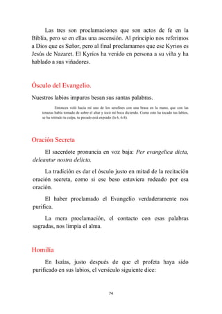 74
Las tres son proclamaciones que son actos de fe en la
Biblia, pero se en ellas una ascensión. Al principio nos referimos
a Dios que es Señor, pero al final proclamamos que ese Kyrios es
Jesús de Nazaret. El Kyrios ha venido en persona a su viña y ha
hablado a sus viñadores.
Ósculo del Evangelio.
Nuestros labios impuros besan sus santas palabras.
Entonces voló hacia mí uno de los serafines con una brasa en la mano, que con las
tenazas había tomado de sobre el altar y tocó mi boca diciendo. Como esto ha tocado tus labios,
se ha retirado tu culpa, tu pecado está expiado (Is 6, 6-8).
Oración Secreta
El sacerdote pronuncia en voz baja: Per evangelica dicta,
deleantur nostra delicta.
La tradición es dar el ósculo justo en mitad de la recitación
oración secreta, como si ese beso estuviera rodeado por esa
oración.
El haber proclamado el Evangelio verdaderamente nos
purifica.
La mera proclamación, el contacto con esas palabras
sagradas, nos limpia el alma.
Homilía
En Isaías, justo después de que el profeta haya sido
purificado en sus labios, el versículo siguiente dice:
 