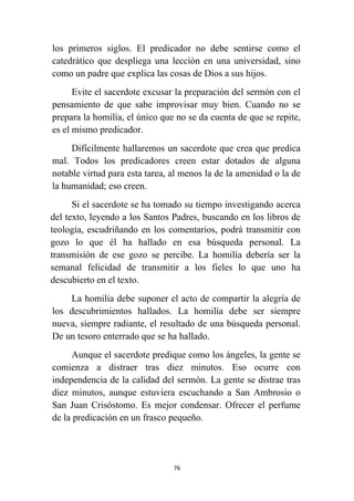 76
los primeros siglos. El predicador no debe sentirse como el
catedrático que despliega una lección en una universidad, sino
como un padre que explica las cosas de Dios a sus hijos.
Evite el sacerdote excusar la preparación del sermón con el
pensamiento de que sabe improvisar muy bien. Cuando no se
prepara la homilía, el único que no se da cuenta de que se repite,
es el mismo predicador.
Difícilmente hallaremos un sacerdote que crea que predica
mal. Todos los predicadores creen estar dotados de alguna
notable virtud para esta tarea, al menos la de la amenidad o la de
la humanidad; eso creen.
Si el sacerdote se ha tomado su tiempo investigando acerca
del texto, leyendo a los Santos Padres, buscando en los libros de
teología, escudriñando en los comentarios, podrá transmitir con
gozo lo que él ha hallado en esa búsqueda personal. La
transmisión de ese gozo se percibe. La homilía debería ser la
semanal felicidad de transmitir a los fieles lo que uno ha
descubierto en el texto.
La homilia debe suponer el acto de compartir la alegría de
los descubrimientos hallados. La homilía debe ser siempre
nueva, siempre radiante, el resultado de una búsqueda personal.
De un tesoro enterrado que se ha hallado.
Aunque el sacerdote predique como los ángeles, la gente se
comienza a distraer tras diez minutos. Eso ocurre con
independencia de la calidad del sermón. La gente se distrae tras
diez minutos, aunque estuviera escuchando a San Ambrosio o
San Juan Crisóstomo. Es mejor condensar. Ofrecer el perfume
de la predicación en un frasco pequeño.
 