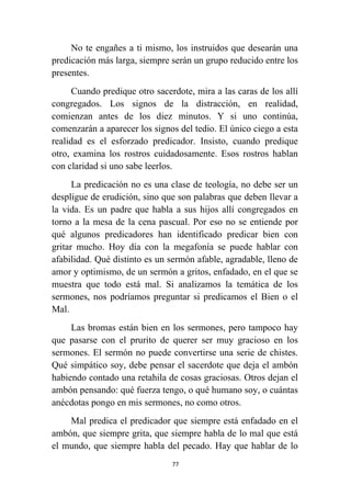 77
No te engañes a ti mismo, los instruidos que desearán una
predicación más larga, siempre serán un grupo reducido entre los
presentes.
Cuando predique otro sacerdote, mira a las caras de los allí
congregados. Los signos de la distracción, en realidad,
comienzan antes de los diez minutos. Y si uno continúa,
comenzarán a aparecer los signos del tedio. El único ciego a esta
realidad es el esforzado predicador. Insisto, cuando predique
otro, examina los rostros cuidadosamente. Esos rostros hablan
con claridad si uno sabe leerlos.
La predicación no es una clase de teología, no debe ser un
despligue de erudición, sino que son palabras que deben llevar a
la vida. Es un padre que habla a sus hijos allí congregados en
torno a la mesa de la cena pascual. Por eso no se entiende por
qué algunos predicadores han identificado predicar bien con
gritar mucho. Hoy día con la megafonía se puede hablar con
afabilidad. Qué distinto es un sermón afable, agradable, lleno de
amor y optimismo, de un sermón a gritos, enfadado, en el que se
muestra que todo está mal. Si analizamos la temática de los
sermones, nos podríamos preguntar si predicamos el Bien o el
Mal.
Las bromas están bien en los sermones, pero tampoco hay
que pasarse con el prurito de querer ser muy gracioso en los
sermones. El sermón no puede convertirse una serie de chistes.
Qué simpático soy, debe pensar el sacerdote que deja el ambón
habiendo contado una retahila de cosas graciosas. Otros dejan el
ambón pensando: qué fuerza tengo, o qué humano soy, o cuántas
anécdotas pongo en mis sermones, no como otros.
Mal predica el predicador que siempre está enfadado en el
ambón, que siempre grita, que siempre habla de lo mal que está
el mundo, que siempre habla del pecado. Hay que hablar de lo
 