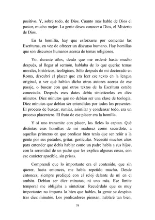 78
positivo. Y, sobre todo, de Dios. Cuanto más hable de Dios el
pastor, mucho mejor. La gente desea conocer a Dios, el Misterio
de Dios.
En la homilía, hay que esforzarse por comentar las
Escrituras, en vez de ofrecer un discurso humano. Hay homilías
que son discursos humanos acerca de temas religiosos.
Yo, durante años, desde que me ordené hasta mucho
después, al llegar al sermón, hablaba de lo que quería: temas
morales, históricos, teológicos. Sólo después de mi doctorado en
Roma, descubrí el placer que era leer ese texto en la lengua
original, o ver qué habían dicho otros autores acerca de ese
pasaje, o buscar con qué otros textos de la Escritura estaba
conectado. Después esos datos debía sintetizarlos en diez
minutos. Diez minutos que no debían ser una clase de teología.
Diez minutos que debían ser entendidos por todos los presentes.
El proceso de buscar, rumiar, asimilar y condensar todo, era un
proceso placentero. El fruto de ese placer era la homilía.
Y si uno transmite con placer, los fieles lo captan. Qué
distintas esas homilías de mi madurez como sacerdote, a
aquellas primeras en que predicar bien tenía que ser reñir a la
gente por sus pecados, gritar, gesticular. Necesité muchos años
para entender que debía hablar como un padre habla a sus hijos,
con la serenidad de un padre que les explica algunas cosas, con
ese carácter apacible, sin prisas.
Comprendí que lo importante era el contenido, que sin
querer, hasta entonces, me había repetido mucho. Desde
entonces, siempre prediqué con el reloj delante de mí en el
ambón. Debían ser diez minutos, ni uno más. Ese límite
temporal me obligaba a sintetizar. Recuérdalo que es muy
importante: no importa lo bien que hables, la gente se despista
tras diez minutos. Los predicadores piensan: hablaré tan bien,
 