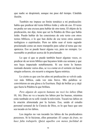 79
que nadie se despistará, aunque me pase del tiempo. Cándida
ilusión.
También me impuse un límite temático a mi predicación:
había que predicar del texto bíblico leído y sólo de eso. El texto
no podía ser una excusa para hablar de otro tema. El objeto de la
predicación, me dije, tiene que ser la Palabra de Dios que había
leído. Puedo hablar de las conexiones de este texto con otros
textos bíblicos, o lo que han dicho de ese texto otros autores
teológicos o espirituales. Pero no debo usar el texto sagrado
proclamado como un mero trampolín para saltar al tema que me
apetezca. Eso se puede hacer alguna vez, pero no siempre. Lo
razonable es predicar acerca de lo proclamado.
Lo que sí que se puede también hacer algunas veces, es
predicar de un texto bíblico que hayamos leído esa semana y que
nos haya impactado notablemente. Si ese texto lo hemos
rumiado durante varios días, se va a notar en el sermón sin hacer
ningún esfuerzo, sin recurrir a ninguna figura retórica.
Lo cierto es que con los años mi predicación se volvió cada
vez más bíblica, cada vez más breve. Mis palabras se
convirtieron en una glosa a la Escritura. Dejé de brillar yo y dejé
que fuera la Palabra la que brillara.
Pero alguien de aspecto humano me tocó los labios (Dan
10, 16). Dios no va a tocarte los labios por las buenas, mientras
estás tumbado en tu sofá viendo la televisión. Tocará tus labios en
la oración alimentada por la lectura. Eso, unido al estudio
personal semanal de la Ciencia de Dios, es lo que hace que uno
sea tocado en los labios.
Los ángeles no van tocando los labios de los predicadores
perezosos. Si lo hicieran, ellos pensarían: El campo da fruto, no
hace falta trabajarlo. Quizá aquellos con menos facilidad de
 