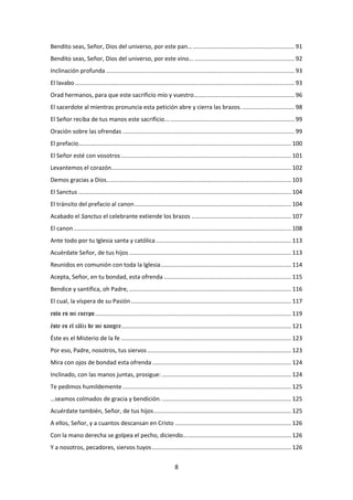 8
Bendito seas, Señor, Dios del universo, por este pan… .............................................................. 91
Bendito seas, Señor, Dios del universo, por este vino… ............................................................. 92
Inclinación profunda ................................................................................................................... 93
El lavabo ...................................................................................................................................... 93
Orad hermanos, para que este sacrificio mío y vuestro…........................................................... 96
El sacerdote al mientras pronuncia esta petición abre y cierra las brazos................................. 98
El Señor reciba de tus manos este sacrificio............................................................................... 99
Oración sobre las ofrendas ......................................................................................................... 99
El prefacio.................................................................................................................................. 100
El Señor esté con vosotros ........................................................................................................ 101
Levantemos el corazón.............................................................................................................. 102
Demos gracias a Dios................................................................................................................. 103
El Sanctus .................................................................................................................................. 104
El tránsito del prefacio al canon................................................................................................ 104
Acabado el Sanctus el celebrante extiende los brazos ............................................................. 107
El canon..................................................................................................................................... 108
Ante todo por tu Iglesia santa y católica................................................................................... 113
Acuérdate Señor, de tus hijos ................................................................................................... 113
Reunidos en comunión con toda la Iglesia................................................................................ 114
Acepta, Señor, en tu bondad, esta ofrenda .............................................................................. 115
Bendice y santifica, oh Padre, ................................................................................................... 116
El cual, la víspera de su Pasión.................................................................................................. 117
esto es mi cuerpo........................................................................................................................ 119
éste es el cáliz de mi sangre........................................................................................................ 121
Éste es el Misterio de la fe ........................................................................................................ 123
Por eso, Padre, nosotros, tus siervos........................................................................................ 123
Mira con ojos de bondad esta ofrenda..................................................................................... 124
Inclinado, con las manos juntas, prosigue: ............................................................................... 124
Te pedimos humildemente ....................................................................................................... 125
…seamos colmados de gracia y bendición................................................................................ 125
Acuérdate también, Señor, de tus hijos.................................................................................... 125
A ellos, Señor, y a cuantos descansan en Cristo ....................................................................... 126
Con la mano derecha se golpea el pecho, diciendo.................................................................. 126
Y a nosotros, pecadores, siervos tuyos ..................................................................................... 126
 
