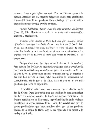 80
palabra, tengan que esforzarse más. Por eso Dios no premia la
pereza. Aunque, eso sí, muchos perezosos viven muy engañados
acerca del valor de sus prédicas. Busca, trabaja, lee, esfuérzate y
predicarás mejor porque Dios te ayudará.
Puedes hablarme, Señor, pues me has devuelto las fuerzas
(Dan 10, 19). Medita acerca de la relación entre conversión,
escucha y predicación.
Gracias sean dadas a Dios (...) que por nuestro medio
difundo en todas partes el olor de su conocimiento (2 Cor 2, 14).
Ojalá que difundas ese olor. Extender el conocimiento de Dios
entre los hombres es la razón de ser tienen tus predicaciones. La
explicación de la Palabra es para que brille la Palabra, no su
pregonero.
Porque Dios que dijo “que brille la luz en la oscuridad”,
hizo que su luz brillara en nuestros corazones con la irradiación
del conocimiento de la gloria de Dios que está en la faz de Cristo.
(2 Cor 4, 6). El predicador en sus sermones en vez de regañar a
los que han venido a misa, debe comunicar la irradiación del
conocimiento de la gloria de Dios. Esto sí que es un sermón
positivo, que llena de esperanza.
El presbítero debe buscar en la oración esa irradiación de la
faz de Cristo. Debe colocarse ante esa irradiación para comunicar
esa luz. La oración mental, la lectio de autores espirituales, la
lectura personal de las Escrituras, la profundidación en la teología
nos llevará al conocimiento de su gloria. En verdad que hay no
pocos predicadores que hace muchos años que ya no predican
acerca de la gloria de Dios, todo se ha reducido a la moral y lo
mal que está todo.
 