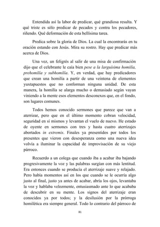 81
Entendida así la labor de predicar, qué grandiosa resulta. Y
qué triste es sólo predicar de pecados y contra los pecadores,
riñendo. Qué deformación de esta bellísima tarea.
Predica sobre la gloria de Dios. La cual la encontrarás en tu
oración estando con Jesús. Mira su rostro. Hay que predicar más
acerca de Dios.
Una vez, un feligrés al salir de una misa de confirmación
dijo que el celebrante le caía bien pese a la larguísima homilía,
prehomilía y subhomilía. Y, en verdad, que hay predicadores
que crean una homilía a partir de una veintena de elementos
yuxtapuestos que no conforman ninguna unidad. De esta
manera, la homilía se alarga mucho o demasiado según vayan
viniendo a la mente esos elementos desconexos que, en el fondo,
son lugares comunes.
Todos hemos conocido sermones que parece que van a
aterrizar, pero que en el último momento cobran velocidad,
seguridad en sí mismos y levantan el vuelo de nuevo. He estado
de oyente en sermones con tres y hasta cuatro aterrizajes
abortados in extremis. Finales ya presentidos por todos los
presentes que vieron con desesperanza como una nueva idea
volvía a iluminar la capacidad de improvisación de su viejo
párroco.
Recuerdo a un colega que cuando iba a acabar iba bajando
progresivamente la voz y las palabras surgían con más lentitud.
Era entonces cuando se producía el aterrizaje suave y relajado.
Pero había momentos así en los que cuando se le ocurría algo
justo al final, justo ya antes de acabar, abría los ojos, levantaba
la voz y hablaba velozmente, entusiasmado ante lo que acababa
de descubrir en su mente. Los signos del aterrizaje eran
conocidos ya por todos; y la desilusión por la prórroga
homilética era siempre general. Todo lo contrario del párroco de
 
