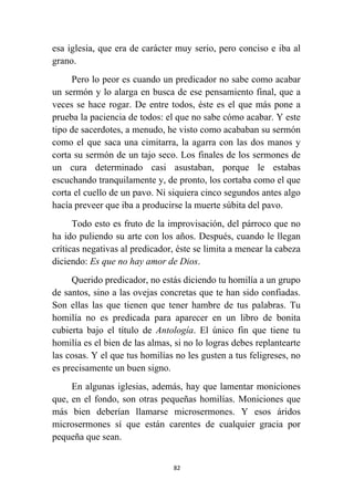 82
esa iglesia, que era de carácter muy serio, pero conciso e iba al
grano.
Pero lo peor es cuando un predicador no sabe como acabar
un sermón y lo alarga en busca de ese pensamiento final, que a
veces se hace rogar. De entre todos, éste es el que más pone a
prueba la paciencia de todos: el que no sabe cómo acabar. Y este
tipo de sacerdotes, a menudo, he visto como acababan su sermón
como el que saca una cimitarra, la agarra con las dos manos y
corta su sermón de un tajo seco. Los finales de los sermones de
un cura determinado casi asustaban, porque le estabas
escuchando tranquilamente y, de pronto, los cortaba como el que
corta el cuello de un pavo. Ni siquiera cinco segundos antes algo
hacía preveer que iba a producirse la muerte súbita del pavo.
Todo esto es fruto de la improvisación, del párroco que no
ha ido puliendo su arte con los años. Después, cuando le llegan
críticas negativas al predicador, éste se limita a menear la cabeza
diciendo: Es que no hay amor de Dios.
Querido predicador, no estás diciendo tu homilía a un grupo
de santos, sino a las ovejas concretas que te han sido confiadas.
Son ellas las que tienen que tener hambre de tus palabras. Tu
homilía no es predicada para aparecer en un libro de bonita
cubierta bajo el título de Antología. El único fin que tiene tu
homilía es el bien de las almas, si no lo logras debes replantearte
las cosas. Y el que tus homilías no les gusten a tus feligreses, no
es precisamente un buen signo.
En algunas iglesias, además, hay que lamentar moniciones
que, en el fondo, son otras pequeñas homilías. Moniciones que
más bien deberían llamarse microsermones. Y esos áridos
microsermones sí que están carentes de cualquier gracia por
pequeña que sean.
 