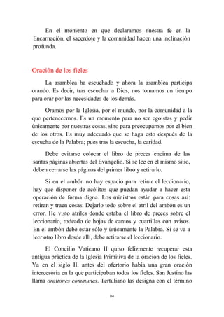 84
En el momento en que declaramos nuestra fe en la
Encarnación, el sacerdote y la comunidad hacen una inclinación
profunda.
Oración de los fieles
La asamblea ha escuchado y ahora la asamblea participa
orando. Es decir, tras escuchar a Dios, nos tomamos un tiempo
para orar por las necesidades de los demás.
Oramos por la Iglesia, por el mundo, por la comunidad a la
que pertenecemos. Es un momento para no ser egoistas y pedir
únicamente por nuestras cosas, sino para preocuparnos por el bien
de los otros. Es muy adecuado que se haga esto después de la
escucha de la Palabra; pues tras la escucha, la caridad.
Debe evitarse colocar el libro de preces encima de las
santas páginas abiertas del Evangelio. Si se lee en el mismo sitio,
deben cerrarse las páginas del primer libro y retirarlo.
Si en el ambón no hay espacio para retirar el leccionario,
hay que disponer de acólitos que puedan ayudar a hacer esta
operación de forma digna. Los ministros están para cosas así:
retiran y traen cosas. Dejarlo todo sobre el atril del ambón es un
error. He visto atriles donde estaba el libro de preces sobre el
leccionario, rodeado de hojas de cantos y cuartillas con avisos.
En el ambón debe estar sólo y únicamente la Palabra. Si se va a
leer otro libro desde allí, debe retirarse el leccionario.
El Concilio Vaticano II quiso felizmente recuperar esta
antigua práctica de la Iglesia Primitiva de la oración de los fieles.
Ya en el siglo II, antes del ofertorio había una gran oración
intercesoria en la que participaban todos los fieles. San Justino las
llama orationes communes. Tertuliano las designa con el término
 
