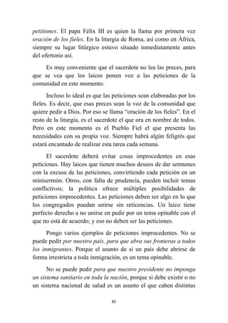 85
petitiones. El papa Félix III es quien la llama por primera vez
oración de los fieles. En la liturgia de Roma, así como en África,
siempre su lugar litúrgico estuvo situado inmediatamente antes
del ofertorio así.
Es muy conveniente que el sacerdote no lea las preces, para
que se vea que los laicos ponen voz a las peticiones de la
comunidad en este momento.
Incluso lo ideal es que las peticiones sean elaboradas por los
fieles. Es decir, que esas preces sean la voz de la comunidad que
quiere pedir a Dios. Por eso se llama “oración de los fieles”. En el
resto de la liturgia, es el sacerdote el que ora en nombre de todos.
Pero en este momento es el Pueblo Fiel el que presenta las
necesidades con su propia voz. Siempre habrá algún feligrés que
estará encantado de realizar esta tarea cada semana.
El sacerdote deberá evitar cosas improcedentes en esas
peticiones. Hay laicos que tienen muchos deseos de dar sermones
con la excusa de las peticiones, convirtiendo cada petición en un
minisermón. Otros, con falta de prudencia, pueden incluir temas
conflictivos; la política ofrece múltiples posibilidades de
peticiones improcedentes. Las peticiones deben ser algo en lo que
los congregados puedan unirse sin reticencias. Un laico tiene
perfecto derecho a no unirse en pedir por un tema opinable con el
que no está de acuerdo; y eso no deben ser las peticiones.
Pongo varios ejemplos de peticiones improcedentes. No se
puede pedir por nuestro país, para que abra sus fronteras a todos
los inmigrantes. Porque el asunto de si un país debe abrirse de
forma irrestricta a toda inmigración, es un tema opinable.
No se puede pedir para que nuestro presidente no imponga
un sistema sanitario en toda la nación, porque si debe existir o no
un sistema nacional de salud es un asunto el que caben distintas
 