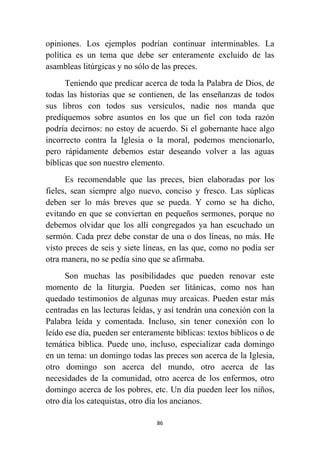 86
opiniones. Los ejemplos podrían continuar interminables. La
política es un tema que debe ser enteramente excluido de las
asambleas litúrgicas y no sólo de las preces.
Teniendo que predicar acerca de toda la Palabra de Dios, de
todas las historias que se contienen, de las enseñanzas de todos
sus libros con todos sus versículos, nadie nos manda que
prediquemos sobre asuntos en los que un fiel con toda razón
podría decirnos: no estoy de acuerdo. Si el gobernante hace algo
incorrecto contra la Iglesia o la moral, podemos mencionarlo,
pero rápidamente debemos estar deseando volver a las aguas
bíblicas que son nuestro elemento.
Es recomendable que las preces, bien elaboradas por los
fieles, sean siempre algo nuevo, conciso y fresco. Las súplicas
deben ser lo más breves que se pueda. Y como se ha dicho,
evitando en que se conviertan en pequeños sermones, porque no
debemos olvidar que los allí congregados ya han escuchado un
sermón. Cada prez debe constar de una o dos líneas, no más. He
visto preces de seis y siete líneas, en las que, como no podía ser
otra manera, no se pedía sino que se afirmaba.
Son muchas las posibilidades que pueden renovar este
momento de la liturgia. Pueden ser litánicas, como nos han
quedado testimonios de algunas muy arcaicas. Pueden estar más
centradas en las lecturas leídas, y así tendrán una conexión con la
Palabra leída y comentada. Incluso, sin tener conexión con lo
leído ese día, pueden ser enteramente bíblicas: textos biblicos o de
temática bíblica. Puede uno, incluso, especializar cada domingo
en un tema: un domingo todas las preces son acerca de la Iglesia,
otro domingo son acerca del mundo, otro acerca de las
necesidades de la comunidad, otro acerca de los enfermos, otro
domingo acerca de los pobres, etc. Un día pueden leer los niños,
otro día los catequistas, otro día los ancianos.
 