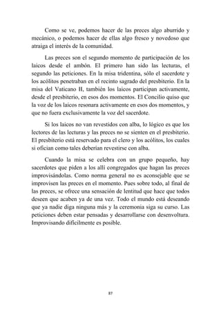 87
Como se ve, podemos hacer de las preces algo aburrido y
mecánico, o podemos hacer de ellas algo fresco y novedoso que
atraiga el interés de la comunidad.
Las preces son el segundo momento de participación de los
laicos desde el ambón. El primero han sido las lecturas, el
segundo las peticiones. En la misa tridentina, sólo el sacerdote y
los acólitos penetraban en el recinto sagrado del presbiterio. En la
misa del Vaticano II, también los laicos participan activamente,
desde el presbiterio, en esos dos momentos. El Concilio quiso que
la voz de los laicos resonara activamente en esos dos momentos, y
que no fuera exclusivamente la voz del sacerdote.
Si los laicos no van revestidos con alba, lo lógico es que los
lectores de las lecturas y las preces no se sienten en el presbiterio.
El presbiterio está reservado para el clero y los acólitos, los cuales
si ofician como tales deberían revestirse con alba.
Cuando la misa se celebra con un grupo pequeño, hay
sacerdotes que piden a los allí congregados que hagan las preces
improvisándolas. Como norma general no es aconsejable que se
improvisen las preces en el momento. Pues sobre todo, al final de
las preces, se ofrece una sensación de lentitud que hace que todos
deseen que acaben ya de una vez. Todo el mundo está deseando
que ya nadie diga ninguna más y la ceremonia siga su curso. Las
peticiones deben estar pensadas y desarrollarse con desenvoltura.
Improvisando difícilmente es posible.
 