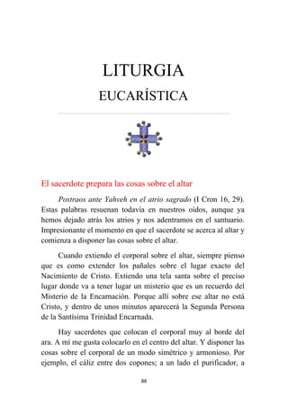 88
LITURGIA
EUCARÍSTICA
…………………………………………………………….……………………………………………………….
El sacerdote prepara las cosas sobre el altar
Postraos ante Yahveh en el atrio sagrado (I Cron 16, 29).
Estas palabras resuenan todavía en nuestros oídos, aunque ya
hemos dejado atrás los atrios y nos adentramos en el santuario.
Impresionante el momento en que el sacerdote se acerca al altar y
comienza a disponer las cosas sobre el altar.
Cuando extiendo el corporal sobre el altar, siempre pienso
que es como extender los pañales sobre el lugar exacto del
Nacimiento de Cristo. Extiendo una tela santa sobre el preciso
lugar donde va a tener lugar un misterio que es un recuerdo del
Misterio de la Encarnación. Porque allí sobre ese altar no está
Cristo, y dentro de unos minutos aparecerá la Segunda Persona
de la Santísima Trinidad Encarnada.
Hay sacerdotes que colocan el corporal muy al borde del
ara. A mí me gusta colocarlo en el centro del altar. Y disponer las
cosas sobre el corporal de un modo simétrico y armonioso. Por
ejemplo, el cáliz entre dos copones; a un lado el purificador, a
 