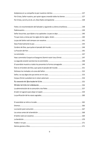 9
Acéptanos en su compañía no por nuestros méritos ............................................................... 127
Por Cristo, Señor nuestro, por quien sigues creando todos los bienes .................................... 127
Por Cristo, con él y en él, a ti, Dios Padre omnipotente ........................................................... 128
Fieles a la recomendación del Salvador y siguiendo su divina enseñanza................................ 138
Padrenuestro............................................................................................................................. 139
Señor Jesucristo, que dijiste a tus apóstoles: La paz os dejo.................................................... 140
Tú que vives y reinas por los siglos de los siglos. Amén............................................................ 140
La paz del Señor esté siempre con vosotros............................................................................. 141
Daos fraternalmente la paz....................................................................................................... 143
Cordero de Dios, que quitas el pecado del mundo................................................................... 144
La fracción del Pan .................................................................................................................... 145
La commixtio............................................................................................................................. 147
Haec commixtio Corporis et Sanguinis Domini nostri Jesu Christi............................................ 147
La segunda oración secreta tras la commixitio......................................................................... 148
El sacerdote muestra a todos los presentes la Forma consagrada........................................... 149
Éste es el Cordero de Dios, que quita el pecado del mundo. ................................................... 151
Dichosos los invitados a la cena del Señor................................................................................ 152
Señor, no soy digno de que entres en mi casa.......................................................................... 153
Corpus Christi custodiat me in vitam aeternam. ...................................................................... 154
La comunión del Pan bajado del Cielo ...................................................................................... 155
Al beber del Cáliz de la Salvación ............................................................................................. 156
La administración de la comunión a los fieles .......................................................................... 157
Al abrir el sagrario para dejar el copón..................................................................................... 159
La purificación de los vasos sagrados........................................................................................ 160
El sacerdote se retira a la sede.................................................................................................. 165
Oremos...................................................................................................................................... 166
La oración post comunión......................................................................................................... 167
Los avisos antes de la bendición ............................................................................................... 168
El Señor esté con vosotros ........................................................................................................ 169
La bendición .............................................................................................................................. 170
Podéis ir en paz ......................................................................................................................... 171
Demos gracias a Dios................................................................................................................. 171
 
