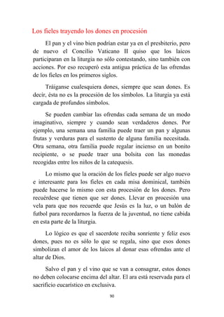 90
Los fieles trayendo los dones en procesión
El pan y el vino bien podrían estar ya en el presbiterio, pero
de nuevo el Concilio Vaticano II quiso que los laicos
participaran en la liturgia no sólo contestando, sino también con
acciones. Por eso recuperó esta antigua práctica de las ofrendas
de los fieles en los primeros siglos.
Tráiganse cualesquiera dones, siempre que sean dones. Es
decir, ésta no es la procesión de los símbolos. La liturgia ya está
cargada de profundos símbolos.
Se pueden cambiar las ofrendas cada semana de un modo
imaginativo, siempre y cuando sean verdaderos dones. Por
ejemplo, una semana una familia puede traer un pan y algunas
frutas y verduras para el sustento de alguna familia necesitada.
Otra semana, otra familia puede regalar incienso en un bonito
recipiente, o se puede traer una bolsita con las monedas
recogidas entre los niños de la catequesis.
Lo mismo que la oración de los fieles puede ser algo nuevo
e interesante para los fieles en cada misa dominical, también
puede hacerse lo mismo con esta procesión de los dones. Pero
recuérdese que tienen que ser dones. Llevar en procesión una
vela para que nos recuerde que Jesús es la luz, o un balón de
futbol para recordarnos la fuerza de la juventud, no tiene cabida
en esta parte de la liturgia.
Lo lógico es que el sacerdote reciba sonriente y feliz esos
dones, pues no es sólo lo que se regala, sino que esos dones
simbolizan el amor de los laicos al donar esas ofrendas ante el
altar de Dios.
Salvo el pan y el vino que se van a consagrar, estos dones
no deben colocarse encima del altar. El ara está reservada para el
sacrificio eucarístico en exclusiva.
 