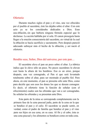 91
Ofertorio
Durante muchos siglos el pan y el vino, una vez ofrecidos
por el pueblo al sacerdote, éste los dejaba sobre el altar. Con este
acto ya se los consideraba dedicados a Dios. Eran
una oblación, sin que hubiera ninguna fórmula especial que lo
declarase. La acción hablaba por sí sola. El canon proseguía hasta
llegar a la oración consecratoria del sacerdote, en virtud de la cual
la oblación se hacía sacrificio y sacramento. Pero después pareció
adecuado subrayar más el hecho de la oblación, y así nació el
ofertorio.
Bendito seas, Señor, Dios del universo, por este pan…
El sacerdote eleva el pan un poco sobre el altar. La rúbrica
indica que lo eleve sólo un poco. No pocos sacerdotes lo elevan
casi hasta la altura de los hombros. Eso es un error, porque
después, una vez consagrado, el Pan sí que será levantado
totalmente sobre el altar, para ser mostrado al pueblo fiel. Pero
ahora, en este momento, el pan se presenta sólo ante Dios, como
para decirle que son esos los dones los que se desean consagrar.
Es decir, el ofertorio tiene la función de señalar (con el
ofrecimiento) cuales son las ofrendas que van a ser consagradas.
Se señalan las ofrendas y se presentan ante Dios.
Esta parte de la misa se corresponde completamente con la
primera fase de la cena pascual judía, parte de la cena en la que
se bendice el pan y el caliz. El sacerdote se puede sentir, en
verdad, como el padre de familia que bendice el pan y el vino
para sus hijos en esa cena, en su casa. Al fin y al cabo, ésta es
una cena pascual y los alimentos se bendicen como en toda cena.
 