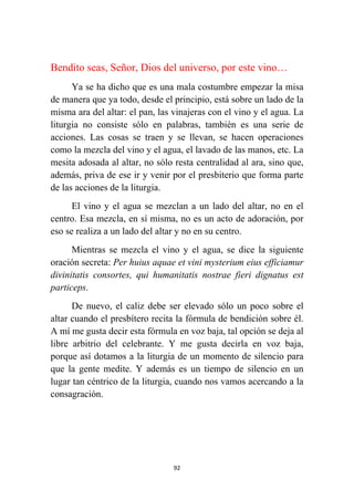 92
Bendito seas, Señor, Dios del universo, por este vino…
Ya se ha dicho que es una mala costumbre empezar la misa
de manera que ya todo, desde el principio, está sobre un lado de la
misma ara del altar: el pan, las vinajeras con el vino y el agua. La
liturgia no consiste sólo en palabras, también es una serie de
acciones. Las cosas se traen y se llevan, se hacen operaciones
como la mezcla del vino y el agua, el lavado de las manos, etc. La
mesita adosada al altar, no sólo resta centralidad al ara, sino que,
además, priva de ese ir y venir por el presbiterio que forma parte
de las acciones de la liturgia.
El vino y el agua se mezclan a un lado del altar, no en el
centro. Esa mezcla, en sí misma, no es un acto de adoración, por
eso se realiza a un lado del altar y no en su centro.
Mientras se mezcla el vino y el agua, se dice la siguiente
oración secreta: Per huius aquae et vini mysterium eius efficiamur
divinitatis consortes, qui humanitatis nostrae fieri dignatus est
particeps.
De nuevo, el caliz debe ser elevado sólo un poco sobre el
altar cuando el presbítero recita la fórmula de bendición sobre él.
A mí me gusta decir esta fórmula en voz baja, tal opción se deja al
libre arbitrio del celebrante. Y me gusta decirla en voz baja,
porque así dotamos a la liturgia de un momento de silencio para
que la gente medite. Y además es un tiempo de silencio en un
lugar tan céntrico de la liturgia, cuando nos vamos acercando a la
consagración.
 