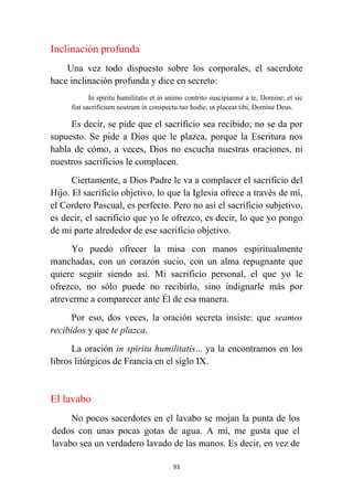 93
Inclinación profunda
Una vez todo dispuesto sobre los corporales, el sacerdote
hace inclinación profunda y dice en secreto:
In spiritu humilitatis et in animo contrito suscipiamur a te, Domine; et sic
fiat sacrificium nostrum in conspectu tuo hodie, ut placeat tibi, Domine Deus.
Es decir, se pide que el sacrificio sea recibido; no se da por
supuesto. Se pide a Dios que le plazca, porque la Escritura nos
habla de cómo, a veces, Dios no escucha nuestras oraciones, ni
nuestros sacrificios le complacen.
Ciertamente, a Dios Padre le va a complacer el sacrificio del
Hijo. El sacrificio objetivo, lo que la Iglesia ofrece a través de mí,
el Cordero Pascual, es perfecto. Pero no así el sacrificio subjetivo,
es decir, el sacrificio que yo le ofrezco, es decir, lo que yo pongo
de mi parte alrededor de ese sacrificio objetivo.
Yo puedo ofrecer la misa con manos espiritualmente
manchadas, con un corazón sucio, con un alma repugnante que
quiere seguir siendo así. Mi sacrificio personal, el que yo le
ofrezco, no sólo puede no recibirlo, sino indignarle más por
atreverme a comparecer ante Él de esa manera.
Por eso, dos veces, la oración secreta insiste: que seamos
recibidos y que te plazca.
La oración in spiritu humilitatis... ya la encontramos en los
libros litúrgicos de Francia en el siglo IX.
El lavabo
No pocos sacerdotes en el lavabo se mojan la punta de los
dedos con unas pocas gotas de agua. A mí, me gusta que el
lavabo sea un verdadero lavado de las manos. Es decir, en vez de
 