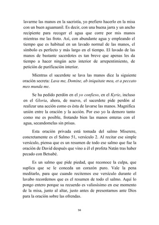 94
lavarme las manos en la sacristía, yo prefiero hacerlo en la misa
con un buen aguamanil. Es decir, con una buena jarra y un ancho
recipiente para recoger el agua que corre por mis manos
mientras me las froto. Así, con abundante agua y empleando el
tiempo que es habitual en un lavado normal de las manos, el
símbolo es perfecto y más largo en el tiempo. El lavado de las
manos de bastante sacerdotes es tan breve que apenas les da
tiempo a hacer ningún acto interior de arrepentimiento, de
petición de purificación interior.
Mientras el sacerdote se lava las manos dice la siguiente
oración secreta: Lava me, Domine, ab iniquitate mea, et a peccato
meo munda me.
Se ha pedido perdón en el yo confieso, en el Kyrie, incluso
en el Gloria, ahora, de nuevo, el sacerdote pide perdón al
realizar una acción como es ésta de lavarse las manos. Magnífica
unión entre la oración y la acción. Por eso yo la demoro tanto
como me es posible, frotando bien las manos enteras con el
agua, secandomelas sin prisas.
Esta oración privada está tomada del salmo Miserere,
concretamente es el Salmo 51, versículo 2. Al recitar ese simple
versículo, piensa que es un resumen de todo ese salmo que fue la
oración de David después que vino a él el profeta Natán tras haber
pecado con Betsabé.
Es un salmo que pide piedad, que reconoce la culpa, que
suplica que se le conceda un corazón puro. Vale la pena
meditarlo, para que cuando recitemos ese versículo durante el
lavabo recordemos que es el resumen de todo el salmo. Aquí lo
pongo entero porque su recuerdo es valiosísimo en ese momento
de la misa, junto al altar, justo antes de presentarnos ante Dios
para la oración sobre las ofrendas.
 