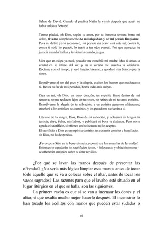 95
Salmo de David. Cuando el profeta Natán le visitó después que aquél se
había unido a Betsabé.
Tenme piedad, oh Dios, según tu amor, por tu inmensa ternura borra mi
delito, lávame completamente de mi iniquidad, y de mi pecado límpiame.
Pues mi delito yo lo reconozco, mi pecado sin cesar está ante mí; contra ti,
contra ti solo he pecado, lo malo a tus ojos cometí. Por que aparezca tu
justicia cuando hablas y tu victoria cuando juzgas.
Mira que en culpa ya nací, pecador me concibió mi madre. Mas tú amas la
verdad en lo íntimo del ser, y en lo secreto me enseñas la subiduría.
Rocíame con el hisopo, y seré limpio, lávame, y quedaré más blanco que la
nieve.
Devuélveme el son del gozo y la alegría, exulten los huesos que machacaste
tú. Retira tu faz de mis pecados, borra todas mis culpas.
Crea en mí, oh Dios, un puro corazón, un espíritu firme dentro de mí
renueva; no me rechaces lejos de tu rostro, no retires de mí tu santo espíritu.
Devuélveme la alegría de tu salvación, y en espíritu generoso afiánzame;
enseñaré a los rebeldes tus caminos, y los pecadores volverán a ti.
Líbrame de la sangre, Dios, Dios de mi salvación, y aclamará mi lengua tu
justicia; abre, Señor, mis labios, y publicará mi boca tu alabanza. Pues no te
agrada el sacrificio, si ofrezco un holocausto no lo aceptas.
El sacrificio a Dios es un espíritu contrito; un corazón contrito y humillado,
oh Dios, no lo desprecias.
¡Favorece a Sión en tu benevolencia, reconstruye las murallas de Jerusalén!
Entonces te agradarán los sacrificios justos, - holocausto y oblación entera -
se ofrecerán entonces sobre tu altar novillos.
¿Por qué se lavan las manos después de presentar las
ofrendas? ¿No sería más lógico limpiar esas manos antes de tocar
todo aquello que se va a colocar sobre el altar, antes de tocar los
vasos sagrados? Las razones para que el lavabo esté situado en el
lugar litúrgico en el que se halla, son las siguientes.
La primera razón es que si se van a incensar los dones y el
altar, sí que resulta mucho mejor hacerlo después. El incensario lo
han tocado los acólitos con manos que pueden estar sudadas o
 