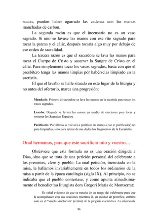 96
sucias, pueden haber agarrado las cadenas con las manos
manchadas de carbón.
La segunda razón es que el incensario no es un vaso
sagrado. Si uno se lavase las manos con ese rito sagrado para
tocar la patena y el cáliz, después tocaría algo muy por debajo de
ese orden de sacralidad.
La tercera razón es que el sacerdote se lava las manos para
tocar el Cuerpo de Cristo y sostener la Sangre de Cristo en el
cáliz. Para simplemente tocar los vasos sagrados, basta con que el
presbítero tenga las manos limpias por habérselas limpiado en la
sacristía.
El que el lavabo se halle situado en este lugar de la liturgia y
no antes del ofertorio, marca una progresión:
Mundatio: Primero el sacerdote se lava las manos en la sacristía para tocar los
vasos sagrados.
Lavabo: Después se lavará las manos en medio de oraciones para tocar y
sostener las Sagradas Especies.
Purificatio: Por último se volverá a purificar las manos (con el purificador) no
para limpiarlas, sino para retirar de sus dedos los fragmentos de la Eucaristía.
Orad hermanos, para que este sacrificio mío y vuestro…
Obsérvese que esta fórmula no es una oración dirigida a
Dios, sino que se trata de una petición personal del celebrante a
los presentes, clero y pueblo. La cual petición, incrustada en la
misa, la hallamos invariablemente en todos los ordinarios de la
misa a partir de la época carolingia (siglo IX). Al principio, no se
indicaba que el pueblo contestase, y como apunta atinadísima-
mente el benedictino liturgista dom Gregori María de Montserrat:
Es señal evidente de que se trataba de un ruego del celebrante para que
le acompañasen con sus oraciones mientras él, en calidad de pontífice, entraba
solo en el “sancta sanctorum” (centro) de la plegaria eucarística. Es interesante
 