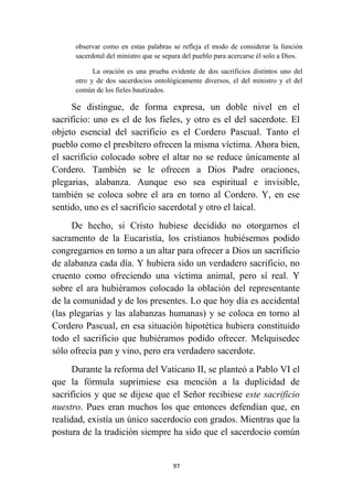 97
observar como en estas palabras se refleja el modo de considerar la función
sacerdotal del ministro que se separa del pueblo para acercarse él solo a Dios.
La oración es una prueba evidente de dos sacrificios distintos uno del
otro y de dos sacerdocios ontológicamente diversos, el del ministro y el del
común de los fieles bautizados.
Se distingue, de forma expresa, un doble nivel en el
sacrificio: uno es el de los fieles, y otro es el del sacerdote. El
objeto esencial del sacrificio es el Cordero Pascual. Tanto el
pueblo como el presbítero ofrecen la misma víctima. Ahora bien,
el sacrificio colocado sobre el altar no se reduce únicamente al
Cordero. También se le ofrecen a Dios Padre oraciones,
plegarias, alabanza. Aunque eso sea espiritual e invisible,
también se coloca sobre el ara en torno al Cordero. Y, en ese
sentido, uno es el sacrificio sacerdotal y otro el laical.
De hecho, si Cristo hubiese decidido no otorgarnos el
sacramento de la Eucaristía, los cristianos hubiésemos podido
congregarnos en torno a un altar para ofrecer a Dios un sacrificio
de alabanza cada día. Y hubiera sido un verdadero sacrificio, no
cruento como ofreciendo una víctima animal, pero sí real. Y
sobre el ara hubiéramos colocado la oblación del representante
de la comunidad y de los presentes. Lo que hoy día es accidental
(las plegarias y las alabanzas humanas) y se coloca en torno al
Cordero Pascual, en esa situación hipotética hubiera constituido
todo el sacrificio que hubiéramos podido ofrecer. Melquisedec
sólo ofrecía pan y vino, pero era verdadero sacerdote.
Durante la reforma del Vaticano II, se planteó a Pablo VI el
que la fórmula suprimiese esa mención a la duplicidad de
sacrificios y que se dijese que el Señor recibiese este sacrificio
nuestro. Pues eran muchos los que entonces defendían que, en
realidad, existía un único sacerdocio con grados. Mientras que la
postura de la tradición siempre ha sido que el sacerdocio común
 