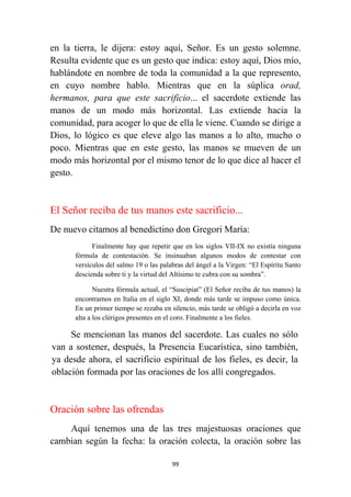 99
en la tierra, le dijera: estoy aquí, Señor. Es un gesto solemne.
Resulta evidente que es un gesto que indica: estoy aquí, Dios mío,
hablándote en nombre de toda la comunidad a la que represento,
en cuyo nombre hablo. Mientras que en la súplica orad,
hermanos, para que este sacrificio... el sacerdote extiende las
manos de un modo más horizontal. Las extiende hacia la
comunidad, para acoger lo que de ella le viene. Cuando se dirige a
Dios, lo lógico es que eleve algo las manos a lo alto, mucho o
poco. Mientras que en este gesto, las manos se mueven de un
modo más horizontal por el mismo tenor de lo que dice al hacer el
gesto.
El Señor reciba de tus manos este sacrificio...
De nuevo citamos al benedictino don Gregori María:
Finalmente hay que repetir que en los siglos VII-IX no existía ninguna
fórmula de contestación. Se insinuaban algunos modos de contestar con
versículos del salmo 19 o las palabras del ángel a la Virgen: “El Espíritu Santo
descienda sobre ti y la virtud del Altísimo te cubra con su sombra”.
Nuestra fórmula actual, el “Suscipiat” (El Señor reciba de tus manos) la
encontramos en Italia en el siglo XI, donde más tarde se impuso como única.
En un primer tiempo se rezaba en silencio, más tarde se obligó a decirla en voz
alta a los clérigos presentes en el coro. Finalmente a los fieles.
Se mencionan las manos del sacerdote. Las cuales no sólo
van a sostener, después, la Presencia Eucarística, sino también,
ya desde ahora, el sacrificio espiritual de los fieles, es decir, la
oblación formada por las oraciones de los allí congregados.
Oración sobre las ofrendas
Aquí tenemos una de las tres majestuosas oraciones que
cambian según la fecha: la oración colecta, la oración sobre las
 