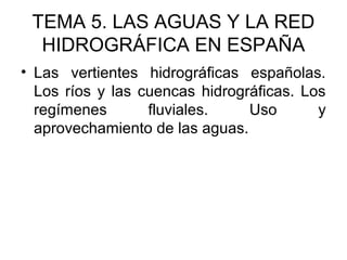 TEMA 5. LAS AGUAS Y LA RED
HIDROGRÁFICA EN ESPAÑA
• Las vertientes hidrográficas españolas.
Los ríos y las cuencas hidrográficas. Los
regímenes
fluviales.
Uso
y
aprovechamiento de las aguas.

 