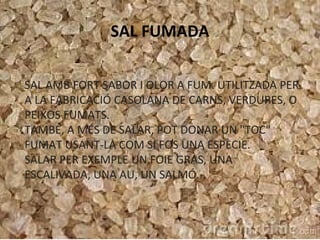 SAL FUMADA
SAL AMB FORT SABOR I OLOR A FUM. UTILITZADA PER
A LA FABRICACIÓ CASOLANA DE CARNS, VERDURES, O
PEIXOS FUMATS.
TAMBÉ, A MÉS DE SALAR, POT DONAR UN "TOC"
FUMAT USANT-LA COM SI FOS UNA ESPÈCIE.
SALAR PER EXEMPLE UN FOIE GRAS, UNA
ESCALIVADA, UNA AU, UN SALMÓ.
 