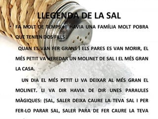 LLEGENDA DE LA SAL
• FA MOLT DE TEMPS HI HAVIA UNA FAMÍLIA MOLT POBRA
QUE TENIEN DOS FILLS .
QUAN ES VAN FER GRANS I ELS PARES ES VAN MORIR, EL
MÉS PETIT VA HEREDAR UN MOLINET DE SAL I EL MÉS GRAN
LA CASA.
UN DIA EL MÉS PETIT LI VA DEIXAR AL MÉS GRAN EL
MOLINET. LI VA DIR HAVIA DE DIR UNES PARAULES
MÀGIQUES: (SAL, SALER DEIXA CAURE LA TEVA SAL I PER
FER-LO PARAR SAL, SALER PARA DE FER CAURE LA TEVA
 