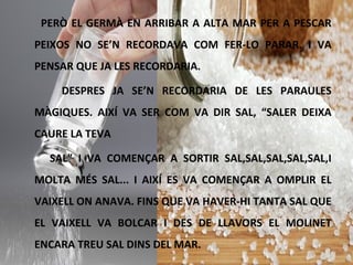 PERÒ EL GERMÀ EN ARRIBAR A ALTA MAR PER A PESCAR
PEIXOS NO SE’N RECORDAVA COM FER-LO PARAR. I VA
PENSAR QUE JA LES RECORDARIA.
DESPRES JA SE’N RECORDARIA DE LES PARAULES
MÀGIQUES. AIXÍ VA SER COM VA DIR SAL, “SALER DEIXA
CAURE LA TEVA
SAL” I VA COMENÇAR A SORTIR SAL,SAL,SAL,SAL,SAL,I
MOLTA MÉS SAL... I AIXÍ ES VA COMENÇAR A OMPLIR EL
VAIXELL ON ANAVA. FINS QUE VA HAVER-HI TANTA SAL QUE
EL VAIXELL VA BOLCAR I DES DE LLAVORS EL MOLINET
ENCARA TREU SAL DINS DEL MAR.
 
