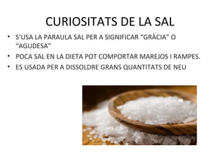 CURIOSITATS DE LA SAL
• S’USA LA PARAULA SAL PER A SIGNIFICAR “GRÀCIA” O
“AGUDESA”
• POCA SAL EN LA DIETA POT COMPORTAR MAREJOS I RAMPES.
• ES USADA PER A DISSOLDRE GRANS QUANTITATS DE NEU
 