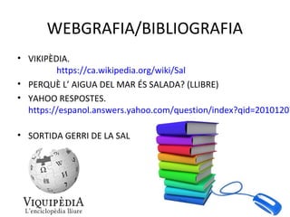 WEBGRAFIA/BIBLIOGRAFIA
• VIKIPÈDIA.
https://ca.wikipedia.org/wiki/Sal
• PERQUÈ L’ AIGUA DEL MAR ÉS SALADA? (LLIBRE)
• YAHOO RESPOSTES.
https://espanol.answers.yahoo.com/question/index?qid=20101207
• SORTIDA GERRI DE LA SAL
 