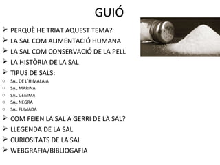 GUIÓ
 PERQUÈ HE TRIAT AQUEST TEMA?
 LA SAL COM ALIMENTACIÓ HUMANA
 LA SAL COM CONSERVACIÓ DE LA PELL
 LA HISTÒRIA DE LA SAL
 TIPUS DE SALS:
o SAL DE L’HIMALAIA
o SAL MARINA
o SAL GEMMA
o SAL NEGRA
o SAL FUMADA
 COM FEIEN LA SAL A GERRI DE LA SAL?
 LLEGENDA DE LA SAL
 CURIOSITATS DE LA SAL
 WEBGRAFIA/BIBLIOGAFIA
 