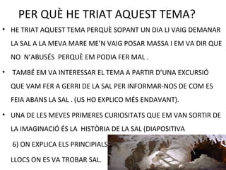 PER QUÈ HE TRIAT AQUEST TEMA?
• HE TRIAT AQUEST TEMA PERQUÈ SOPANT UN DIA LI VAIG DEMANAR
LA SAL A LA MEVA MARE ME’N VAIG POSAR MASSA I EM VA DIR QUE
NO N’ABUSÉS PERQUÈ EM PODIA FER MAL .
• TAMBÉ EM VA INTERESSAR EL TEMA A PARTIR D’UNA EXCURSIÓ
QUE VAM FER A GERRI DE LA SAL PER INFORMAR-NOS DE COM ES
FEIA ABANS LA SAL . (US HO EXPLICO MÉS ENDAVANT).
• UNA DE LES MEVES PRIMERES CURIOSITATS QUE EM VAN SORTIR DE
LA IMAGINACIÓ ÉS LA HISTÒRIA DE LA SAL (DIAPOSITIVA
6) ON EXPLICA ELS PRINCIPIALS
LLOCS ON ES VA TROBAR SAL.
 