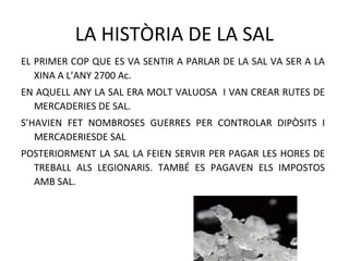 LA HISTÒRIA DE LA SAL
EL PRIMER COP QUE ES VA SENTIR A PARLAR DE LA SAL VA SER A LA
XINA A L’ANY 2700 Ac.
EN AQUELL ANY LA SAL ERA MOLT VALUOSA I VAN CREAR RUTES DE
MERCADERIES DE SAL.
S’HAVIEN FET NOMBROSES GUERRES PER CONTROLAR DIPÒSITS I
MERCADERIESDE SAL
POSTERIORMENT LA SAL LA FEIEN SERVIR PER PAGAR LES HORES DE
TREBALL ALS LEGIONARIS. TAMBÉ ES PAGAVEN ELS IMPOSTOS
AMB SAL.
 