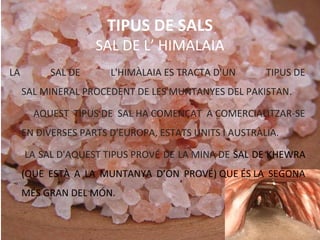 TIPUS DE SALS
SAL DE L’ HIMALAIA
LA SAL DE L'HIMÀLAIA ES TRACTA D'UN TIPUS DE
SAL MINERAL PROCEDENT DE LES MUNTANYES DEL PAKISTAN.
AQUEST TIPUS DE SAL HA COMENÇAT A COMERCIALITZAR-SE
EN DIVERSES PARTS D'EUROPA, ESTATS UNITS I AUSTRÀLIA.
LA SAL D'AQUEST TIPUS PROVÉ DE LA MINA DE SAL DE KHEWRA
(QUE ESTÀ A LA MUNTANYA D’ON PROVÉ) QUE ÉS LA SEGONA
MÉS GRAN DEL MÓN.
 