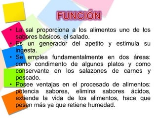 • La sal proporciona a los alimentos uno de los
sabores básicos, el salado.
• Es un generador del apetito y estimula su
ingesta.
• Se emplea fundamentalmente en dos áreas:
como condimento de algunos platos y como
conservante en los salazones de carnes y
pescado.
• Posee ventajas en el procesado de alimentos:
potencia sabores, elimina sabores ácidos,
extiende la vida de los alimentos, hace que
pesen más ya que retiene humedad.
 