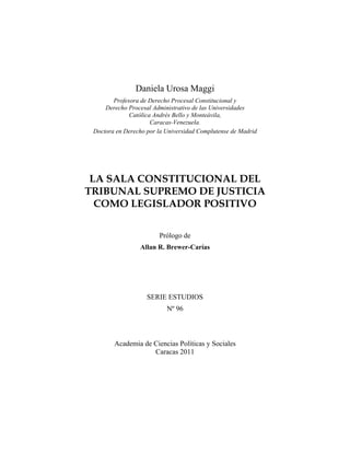 5 
Daniela Urosa Maggi 
Profesora de Derecho Procesal Constitucional y 
Derecho Procesal Administrativo de las Universidades 
Católica Andrés Bello y Monteávila, 
Caracas-Venezuela. 
Doctora en Derecho por la Universidad Complutense de Madrid 
LA SALA CONSTITUCIONAL DEL 
TRIBUNAL SUPREMO DE JUSTICIA 
COMO LEGISLADOR POSITIVO 
Prólogo de 
Allan R. Brewer-Carías 
SERIE ESTUDIOS 
Nº 96 
Academia de Ciencias Políticas y Sociales 
Caracas 2011 
 