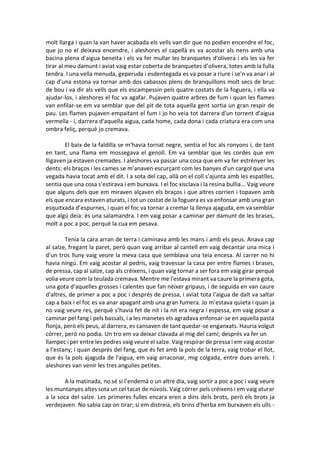 molt llarga i quan la van haver acabada els vells van dir que no podien encendre el foc,
que jo no el deixava encendre, i aleshores el capellà es va acostar als nens amb una
bacina plena d'aigua beneita i els va fer mullar les branquetes d'olivera i els les va fer
tirar al meu damunt i aviat vaig estar coberta de branquetes d’olivera, totes amb la fulla
tendra. I una vella menuda, geperuda i esdentegada es va posar a riure i se'n va anar i al
cap d'una estona va tornar amb dos cabassos plens de branquillons molt secs de bruc
de bou i va dir als vells que els escampessin pels quatre costats de la foguera, i ella va
ajudar-los, i aleshores el foc va agafar. Pujaven quatre arbres de fum i quan les flames
van enfilar-se em va semblar que del pit de tota aquella gent sortia un gran respir de
pau. Les flames pujaven empaitant el fum i jo ho veia tot darrera d'un torrent d'aigua
vermella - i, darrera d'aquella aigua, cada home, cada dona i cada criatura era com una
ombra feliç, perquè jo cremava.
El baix de la faldilla se m'havia tornat negre, sentia el foc als ronyons i, de tant
en tant, una flama em mossegava el genoll. Em va semblar que les cordes que em
lligaven ja estaven cremades. I aleshores va passar una cosa que em va fer estrènyer les
dents: els braços i les cames se m’anaven escurçant com les banyes d'un cargol que una
vegada havia tocat amb el dit. I a sota del cap, allà on el coll s'ajunta amb les espatlles,
sentia que una cosa s'estirava i em burxava. I el foc xisclava i la resina bullia... Vaig veure
que alguns dels que em miraven alçaven els braços i que altres corrien i topaven amb
els que encara estaven aturats, i tot un costat de la foguera es va enfonsar amb una gran
esquitxada d’espurnes, i quan el foc va tornar a cremar la llenya ajaguda, em va semblar
que algú deia: és una salamandra. I em vaig posar a caminar per damunt de les brases,
molt a poc a poc, perquè la cua em pesava.
Tenia la cara arran de terra i caminava amb les mans i amb els peus. Anava cap
al salze, fregant la paret, però quan vaig arribar al cantell em vaig decantar una mica i
d'un tros lluny vaig veure la meva casa que semblava una teia encesa. Al carrer no hi
havia ningú. Em vaig acostar al pedrís, vaig travessar la casa per entre flames i brases,
de pressa, cap al salze, cap als créixens, i quan vaig tornar a ser fora em vaig girar perquè
volia veure com la teulada cremava. Mentre me l'estava mirant va caure la primera gota,
una gota d'aquelles grosses i calentes que fan néixer gripaus, i de seguida en van caure
d'altres, de primer a poc a poc i després de pressa, i aviat tota l'aigua de dalt va saltar
cap a baix i el foc es va anar apagant amb una gran fumera. Jo m’estava quieta i quan ja
no vaig veure res, perquè s’havia fet de nit i la nit era negra i espessa, em vaig posar a
caminar pel fang i pels bassals, i a les manetes els agradava enfonsar-se en aquella pasta
flonja, però els peus, al darrera, es cansaven de tant quedar-se enganxats. Hauria volgut
córrer, però no podia. Un tro em va deixar clavada al mig del camí; després va fer un
llampec i per entre les pedres vaig veure el salze. Vaig respirar de pressa i em vaig acostar
a l'estany; i quan després del fang, que és fet amb la pols de la terra, vaig trobar el llot,
que és la pols ajaguda de l'aigua, em vaig arraconar, mig colgada, entre dues arrels. I
aleshores van venir les tres anguiles petites.
A la matinada, no sé si l’endemà o un altre dia, vaig sortir a poc a poc i vaig veure
les muntanyes altes sota un cel tacat de núvols. Vaig córrer pels créixens i em vaig aturar
a la soca del salze. Les primeres fulles encara eren a dins dels brots, però els brots ja
verdejaven. No sabia cap on tirar; si em distreia, els brins d'herba em burxaven els ulls -
 