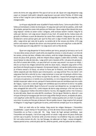 entre els brins em vaig adormir fins que el sol va ser alt. Quan em vaig despertar vaig
caçar un mosquit molt petit i després vaig buscar cucs per entre l'herba. A l'últim vaig
tornar al llot i vaig fer com si dormís perquè de seguida van venir les tres anguiles, molt
enjogassades.
La nit que vaig decidir anar al poble hi havia molta lluna. L'aire era ple d'olor i les
fulles ja tremolaven a totes les branques. Hi vaig anar pel camí de les pedres, amb molt
de compte, perquè les coses més petites em feien por. Quan vaig arribar davant de casa,
vaig reposar: només es veien runes i ortigues, amb aranyes teixint i teixint. Vaig fer la
volta per darrera i em vaig aturar davant el seu hort. Al costat de les malva-roses els
girasols s'enfilaven a punt de decantar les seves flors rodones. Vaig passar per la tanca
d’esbarzers sense pensar gens per què ho feia com si algú m’anés dient: fes això, fes
allò; i vaig entrar per sota de la porta. La cendra de la llar encara era tènia: m’hi vaig
estirar una estona i després de córrer una mica pertot arreu em vaig ficar a sota del llit.
Tan cansada que em vaig adormir i no vaig veure com es feia de dia.
Quan em vaig despertar hi havia ombres per terra, perquè ja tornava a ser la nit
i la seva dona anava amunt i avall amb una espelma encesa. Li veia els peus i un tros de
les cames, primes de baix, inflades més enlaire, amb les mitges blanques. Després vaig
veure els peus d’ell, grossos, amb els mitjons blaus caiguts a sobre deis turmells. I vaig
veure baixar la roba de tots dos, i vaig sentir com s'asseien al llit, i els peus els penjaven.
els d’ell al costat dels d'ella, i un peu d'ell se'n va anar cap amunt i va caure un mitjó, i
ella es va treure les mitges estirant-les amb les dues mans, i després vaig sentir el frec
que feien els llençols quan es tapaven. Enraonaven baixet, i al cap de molta estona, quan
ja m'havia avesat a la fosca, va entrar la lluna per la finestra, una finestra de quatre
vidres separats per dos llistons que s'encreuaven, i jo vaig caminar fins a la claror i em
vaig posar ben bé a sota de la creu i vaig començar a resar per mi perquè a dintre meu,
tot i que no era morta, no hi havia res que fos viu del tot, i resava fort perquè no sabia
si encara era persona o si només era una bestiola, o si era mig persona i mig bestiola, i
també resava per saber on era, perquè hi havia estones que em semblava que era a sota
de l'aigua, i quan era a sota de laigua em semblava que era damunt la terra i no podia
saber mai on era de debò. Quan la lluna se’n va anar van despertar-se, i jo vaig tornar al
meu amagatall de sota el llit, i amb miques de borra vaig començar a fer-me una mica
de niu. I vaig passar moltes nits entre la borra i la creu. De vegades sortia i me n'anava a
la vora del salze. Quan era sota del llit, escoltava. Tot era igual. Només tu, deia ell. I una
nit que el llençol arrossegava per terra em vaig enfilar llençol amunt, arrapada als plecs,
i em vaig ficar a dins del llit, vora una cama d’ell. I estava quieta com un mort. Es va girar
una mica i la cama em feia pes al damunt. No em podia moure. Vaig respirar fort perquè
m’ofegava i li vaig fregar la galta per la cama, amb molt de compte que no es despertés.
Però un mati ella va fer neteja. Vaig veure les mitges blanques i l'escombra
escabellada. I, quan menys m 'ho pensava, un tros de trena rossa va penjar fins a terra i
l'escombra es va ficar a sota del llit. Vaig haver de fugir perquè semblava que
l'escombra em busqués, i tot d'una vaig sentir un xiscle i vaig veure els peus d'ella que
corrien cap a la porta. Va tornar amb una teia encesa i va entaforar mig cos a sota del
llit i em volia cremar els ulls. I jo, tan feixuga, no sabia per on fugir, i anava encegada i
topava pertot arreu: amb els peus del llit, amb les parets, amb les potes de les cadires...
 