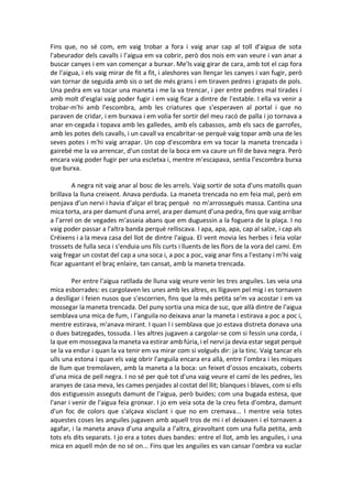 Fins que, no sé com, em vaig trobar a fora i vaig anar cap al toll d'aigua de sota
l'abeurador dels cavalls i l’aigua em va cobrir, però dos nois em van veure i van anar a
buscar canyes i em van començar a burxar. Me'ls vaig girar de cara, amb tot el cap fora
de l'aigua, i els vaig mirar de fit a fit, i aleshores van llençar les canyes i van fugir, però
van tornar de seguida amb sis o set de més grans i em tiraven pedres i grapats de pols.
Una pedra em va tocar una maneta i me la va trencar, i per entre pedres mal tirades i
amb molt d'esglai vaig poder fugir i em vaig ficar a dintre de l'estable. I ella va venir a
trobar-m'hi amb l'escombra, amb les criatures que s'esperaven al portal i que no
paraven de cridar, i em burxava i em volia fer sortir del meu racó de palla i jo tornava a
anar en-cegada i topava amb les galledes, amb els cabassos, amb els sacs de garrofes,
amb les potes dels cavalls, i un cavall va encabritar-se perquè vaig topar amb una de les
seves potes i m'hi vaig arrapar. Un cop d'escombra em va tocar la maneta trencada i
gairebé me la va arrencar, d'un costat de la boca em va caure un fil de bava negra. Però
encara vaig poder fugir per una escletxa i, mentre m'escapava, sentia l’escombra burxa
que burxa.
A negra nit vaig anar al bosc de les arrels. Vaig sortir de sota d'uns matolls quan
brillava la lluna creixent. Anava perduda. La maneta trencada no em feia mal, però em
penjava d’un nervi i havia d’alçar el braç perquè no m'arrossegués massa. Cantina una
mica torta, ara per damunt d'una arrel, ara per damunt d’una pedra, fins que vaig arribar
a l’arrel on de vegades m’asseia abans que em duguessin a la foguera de la plaça. I no
vaig poder passar a l'altra banda perquè relliscava. I apa, apa, apa, cap al salze, i cap als
Créixens i a la meva casa del llot de dintre l'aigua. El vent movia les herbes i feia volar
trossets de fulla seca i s'enduia uns fils curts i lluents de les flors de la vora del camí. Em
vaig fregar un costat del cap a una soca i, a poc a poc, vaig anar fins a l'estany i m'hi vaig
ficar aguantant el braç enlaire, tan cansat, amb la maneta trencada.
Per entre l'aigua ratllada de lluna vaig veure venir les tres anguiles. Les veia una
mica esborrades: es cargolaven les unes amb les altres, es lligaven pel mig i es tornaven
a deslligar i feien nusos que s'escorrien, fins que la més petita se'm va acostar i em va
mossegar la maneta trencada. Del puny sortia una mica de suc, que allà dintre de l'aigua
semblava una mica de fum, i l’anguila no deixava anar la maneta i estirava a poc a poc i,
mentre estirava, m'anava mirant. I quan l i semblava que jo estava distreta donava una
o dues batzegades, tossuda. I les altres jugaven a cargolar-se com si fessin una corda, i
la que em mossegava la maneta va estirar amb fúria, i el nervi ja devia estar segat perquè
se la va endur i quan la va tenir em va mirar com si volgués dir: ja la tinc. Vaig tancar els
ulls una estona i quan els vaig obrir l'anguila encara era allà, entre l’ombra i les miques
de llum que tremolaven, amb la maneta a la boca: un feixet d’ossos encaixats, coberts
d'una mica de pell negra. I no sé per què tot d'una vaig veure el camí de les pedres, les
aranyes de casa meva, les cames penjades al costat del llit; blanques i blaves, com si ells
dos estiguessin asseguts damunt de l'aigua, però buides; com una bugada estesa, que
l'anar i venir de l'aigua feia gronxar. I jo em veia sota de la creu feta d'ombra, damunt
d'un foc de colors que s'alçava xisclant i que no em cremava... I mentre veia totes
aquestes coses les anguiles jugaven amb aquell tros de mi i el deixaven i el tornaven a
agafar, i la maneta anava d'una anguila a l’altra, giravoltant com una fulla petita, amb
tots els dits separats. I jo era a totes dues bandes: entre el llot, amb les anguiles, i una
mica en aquell món de no sé on... Fins que les anguiles es van cansar l'ombra va xuclar
 