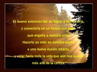 Es bueno entonces dar de beber a la memoria, y convertirla en un futuro con alas  que engañe a nuestro oído. Hacerle un nido en nuestro pecho a una nueva ilusión intacta, y volar hacia toda la vida que aún nos queda más allá de la ceniza. 